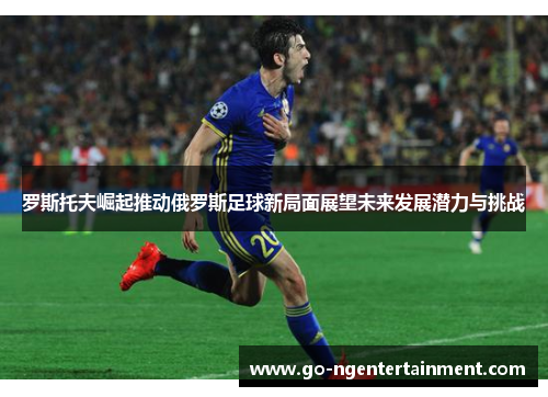 罗斯托夫崛起推动俄罗斯足球新局面展望未来发展潜力与挑战 罗斯托夫崛起推动俄罗斯足球新局面展望未来发展潜力与挑战