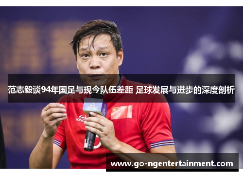 范志毅谈94年国足与现今队伍差距 足球发展与进步的深度剖析 范志毅谈94年国足与现今队伍差距 足球发展与进步的深度剖析