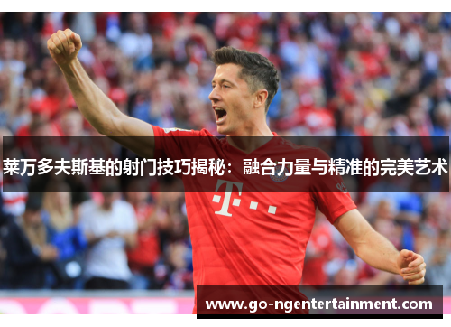 莱万多夫斯基的射门技巧揭秘：融合力量与精准的完美艺术