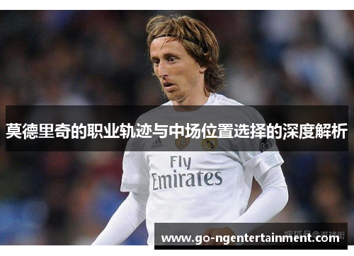 莫德里奇的职业轨迹与中场位置选择的深度解析 莫德里奇的职业轨迹与中场位置选择的深度解析