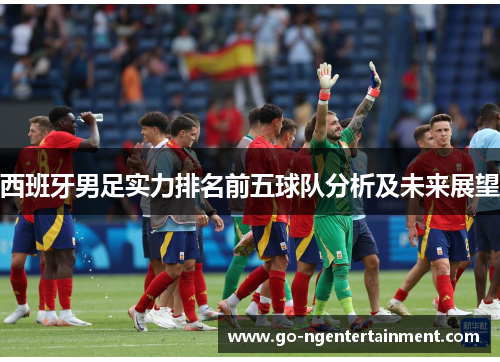 西班牙男足实力排名前五球队分析及未来展望 西班牙男足实力排名前五球队分析及未来展望