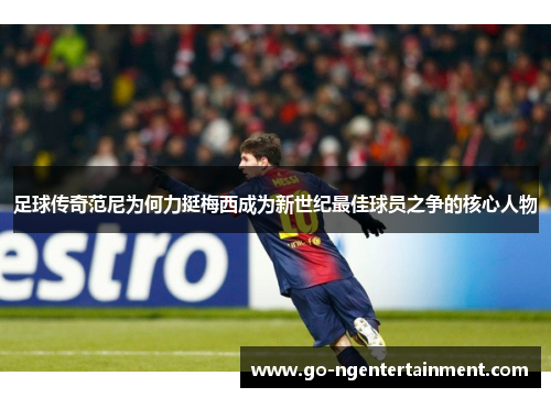 足球传奇范尼为何力挺梅西成为新世纪最佳球员之争的核心人物