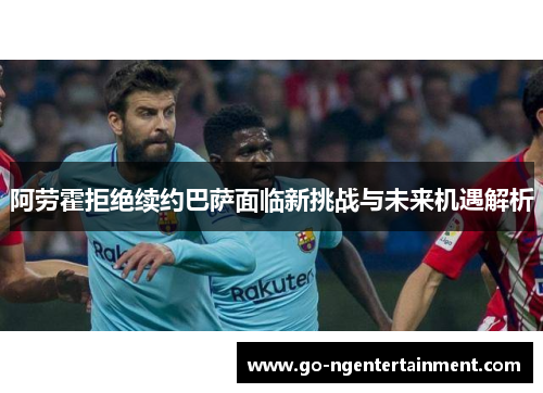 阿劳霍拒绝续约巴萨面临新挑战与未来机遇解析 阿劳霍拒绝续约巴萨面临新挑战与未来机遇解析