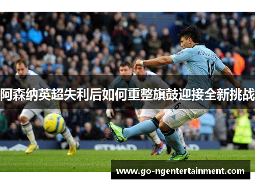 阿森纳英超失利后如何重整旗鼓迎接全新挑战 阿森纳英超失利后如何重整旗鼓迎接全新挑战