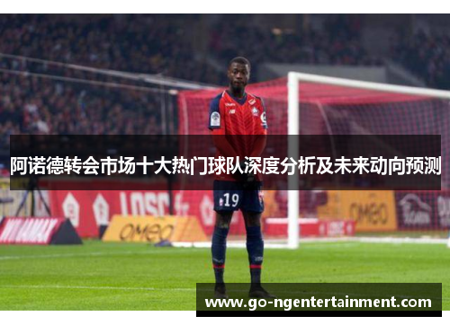 阿诺德转会市场十大热门球队深度分析及未来动向预测 阿诺德转会市场十大热门球队深度分析及未来动向预测