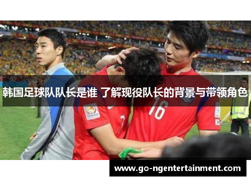 韩国足球队队长是谁 了解现役队长的背景与带领角色