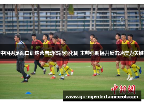 中国男足海口训练营启动体能强化周 主帅强调提升反击速度为关键